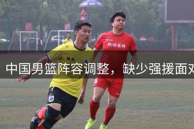 中国男篮阵容调整，缺少强援面对亚运会考验