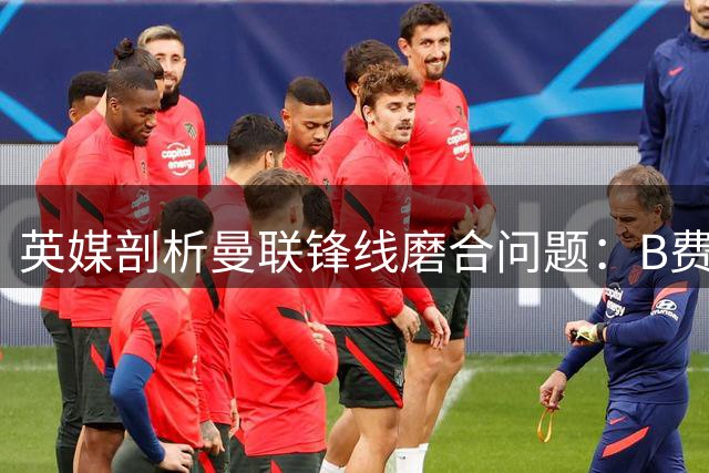 英媒剖析曼联锋线磨合问题：B费位置与库尼亚风格冲突